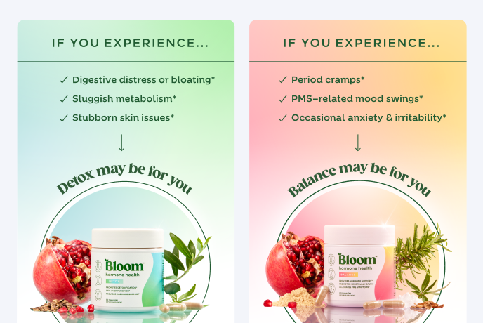 If you experience
Period cramps*
PMS-related mood swings*
Occasional anxiety & irritability*
Balance may be for you
If you experience
Digestive distress or bloating*
Sluggish metabolism*
Stubborn skin issues*
Detox may be for you