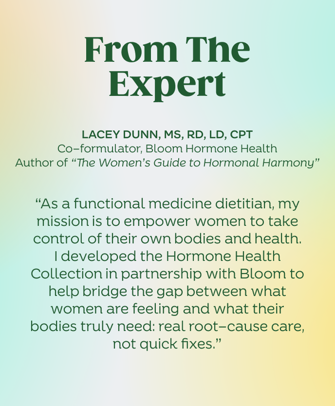 From the expert
Lacey Dunn, MS, RD, LD, CPT
Co-formulator, Bloom Hormone Health
Author of “The Women’s Guide to Hormonal Harmony”
“As a functional medicine dietitian, my mission is to empower women to take control of their own bodies and health. I developed the Hormone Health Collection in partnership with Bloom to help bridge the gap between what women are feeling and what their bodies truly need — real root-cause care, not quick fixes.”